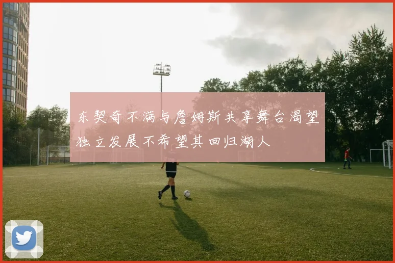 东契奇不满与詹姆斯共享舞台渴望独立发展不希望其回归湖人
