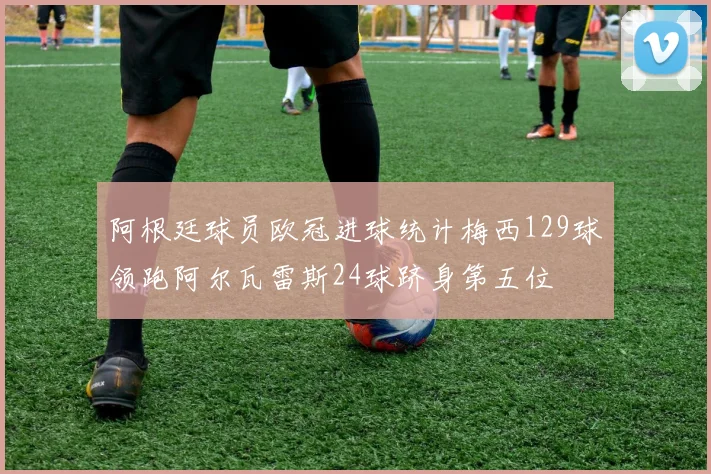 阿根廷球员欧冠进球统计梅西129球领跑阿尔瓦雷斯24球跻身第五位