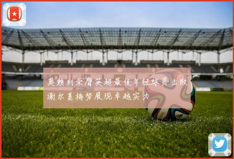 奥赖利荣膺英超最佳年轻球员击败谢尔基梅努展现卓越实力