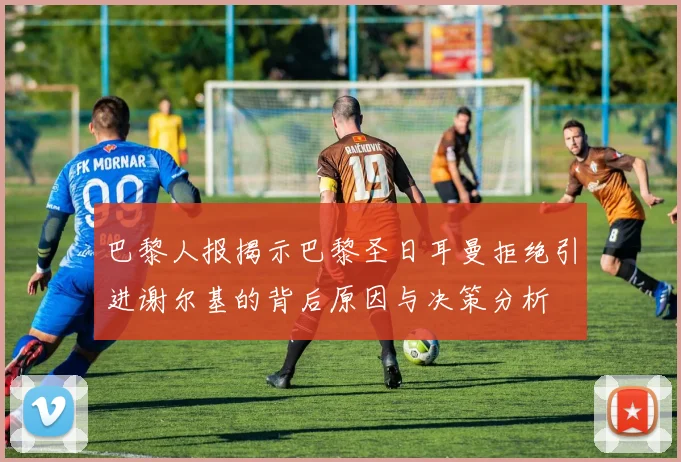 巴黎人报揭示巴黎圣日耳曼拒绝引进谢尔基的背后原因与决策分析