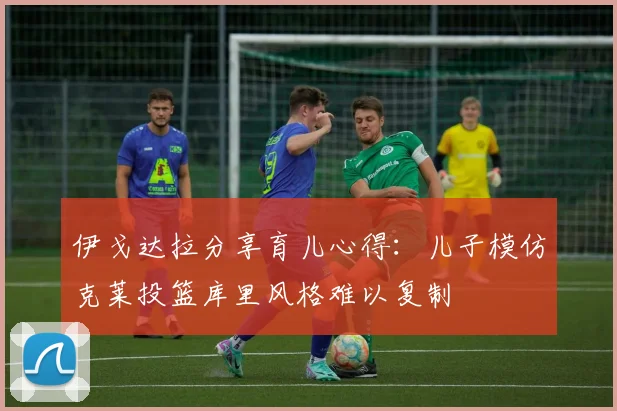 伊戈达拉分享育儿心得：儿子模仿克莱投篮库里风格难以复制