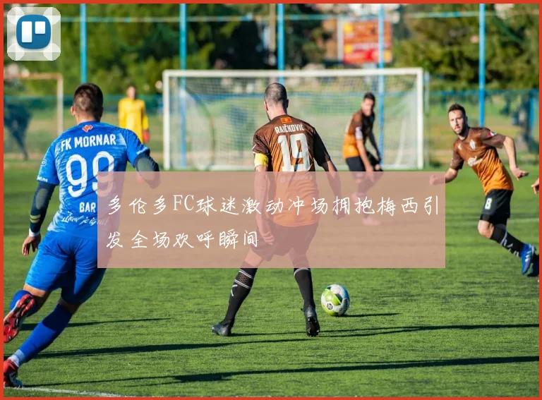 多伦多FC球迷激动冲场拥抱梅西引发全场欢呼瞬间