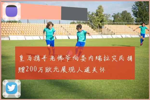 皇马携手老佛爷向委内瑞拉灾民捐赠200万欧元展现人道关怀