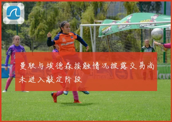 曼联与埃德森接触情况披露交易尚未进入敲定阶段