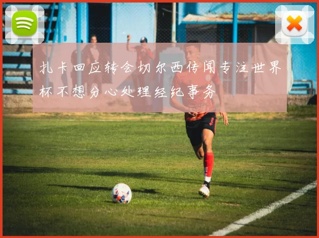 扎卡回应转会切尔西传闻专注世界杯不想分心处理经纪事务