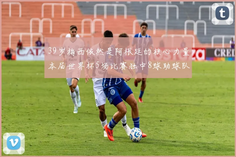 39岁梅西依然是阿根廷的核心力量本届世界杯5场比赛独中8球助球队狂轰14球