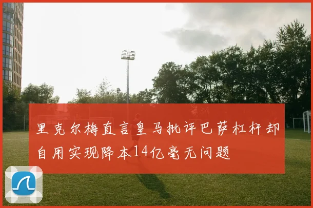 里克尔梅直言皇马批评巴萨杠杆却自用实现降本14亿毫无问题