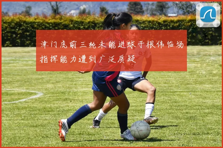 津门虎前三轮未能进球于根伟临场指挥能力遭到广泛质疑