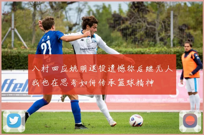 八村回应姚明退役遗憾称后继无人我也在思考如何传承篮球精神