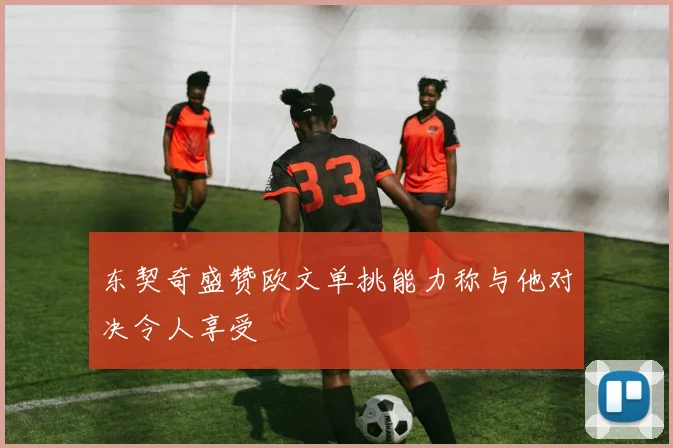 东契奇盛赞欧文单挑能力称与他对决令人享受