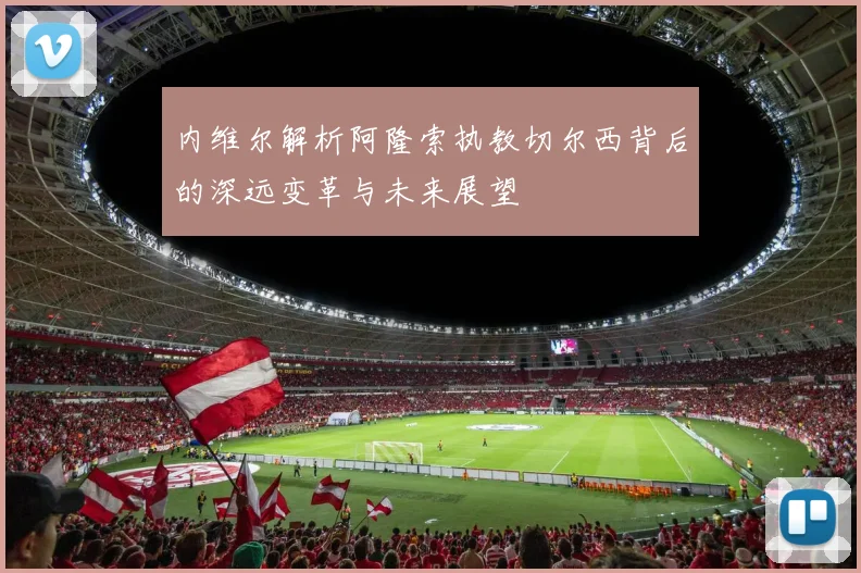 内维尔解析阿隆索执教切尔西背后的深远变革与未来展望