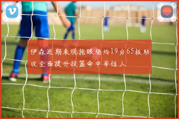 伊森近期表现抢眼场均19分65板助攻全面提升投篮命中率惊人