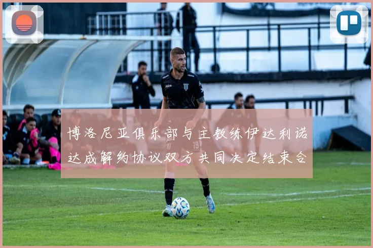 博洛尼亚俱乐部与主教练伊达利诺达成解约协议双方共同决定结束合作关系