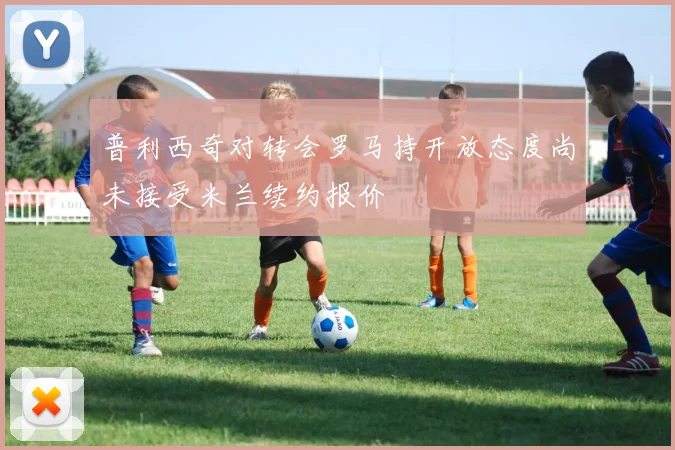 普利西奇对转会罗马持开放态度尚未接受米兰续约报价