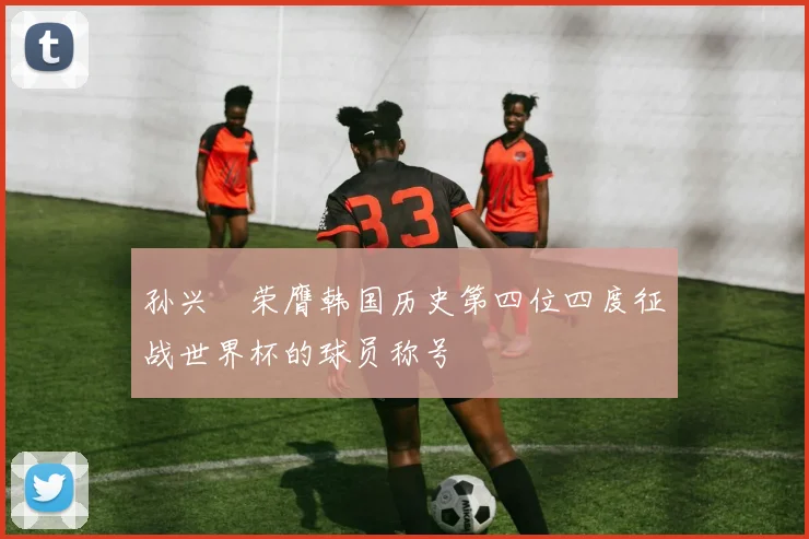 孙兴慜荣膺韩国历史第四位四度征战世界杯的球员称号