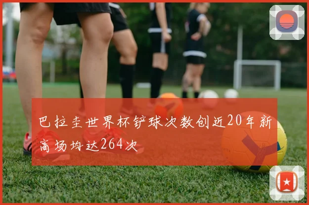 巴拉圭世界杯铲球次数创近20年新高场均达264次