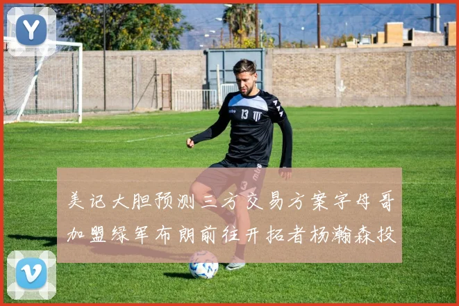 美记大胆预测三方交易方案字母哥加盟绿军布朗前往开拓者杨瀚森投奔雄鹿