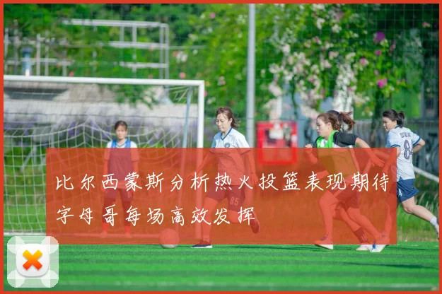 比尔西蒙斯分析热火投篮表现期待字母哥每场高效发挥
