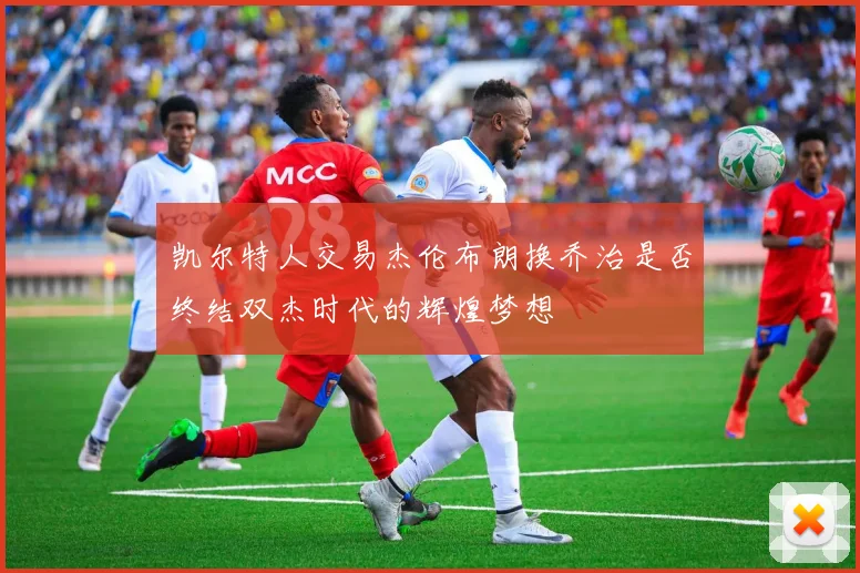 凯尔特人交易杰伦布朗换乔治是否终结双杰时代的辉煌梦想