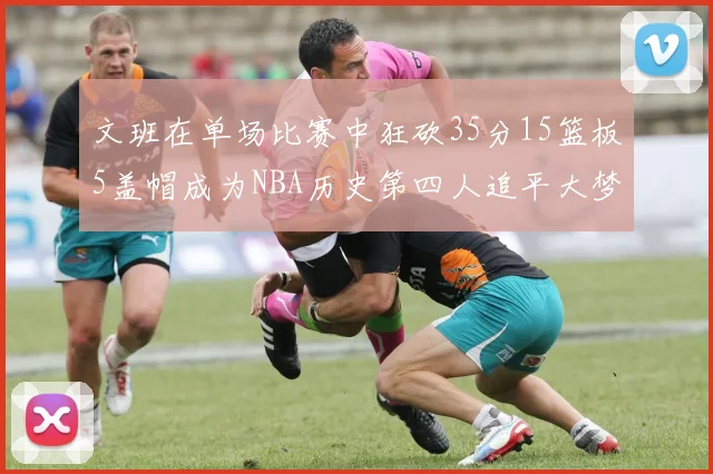 文班在单场比赛中狂砍35分15篮板5盖帽成为NBA历史第四人追平大梦鲨鱼天勾