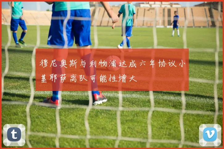 穆尼奥斯与利物浦达成六年协议小基耶萨离队可能性增大