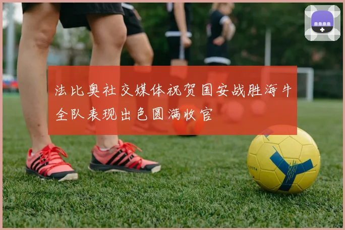法比奥社交媒体祝贺国安战胜海牛全队表现出色圆满收官