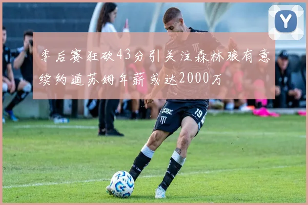季后赛狂砍43分引关注森林狼有意续约道苏姆年薪或达2000万
