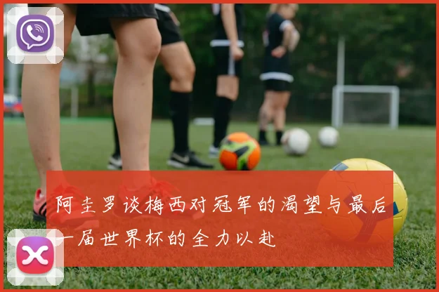 阿圭罗谈梅西对冠军的渴望与最后一届世界杯的全力以赴