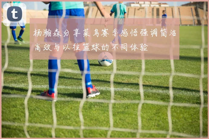 杨瀚森分享菜鸟赛季感悟强调简洁高效与以往篮球的不同体验