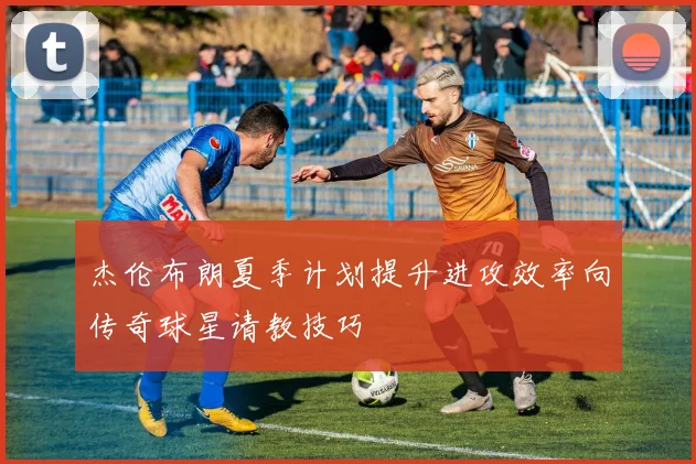 杰伦布朗夏季计划提升进攻效率向传奇球星请教技巧