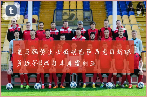 皇马强势出击截胡巴萨马竞目标球员连签B席与库库雷利亚