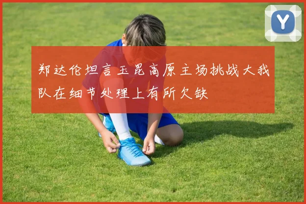 郑达伦坦言玉昆高原主场挑战大我队在细节处理上有所欠缺
