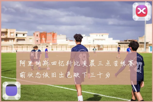 阿里纳斯回忆科比凌晨三点苦练赛前状态依旧出色砍下三十分